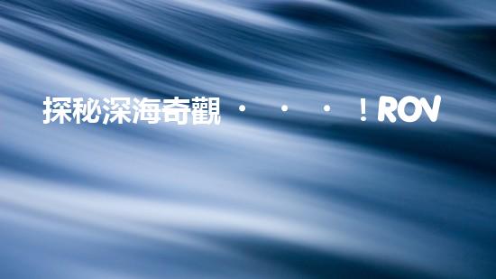 探秘深海奇觀！ROV水下機(jī)器人揭開神秘海底世界的面紗